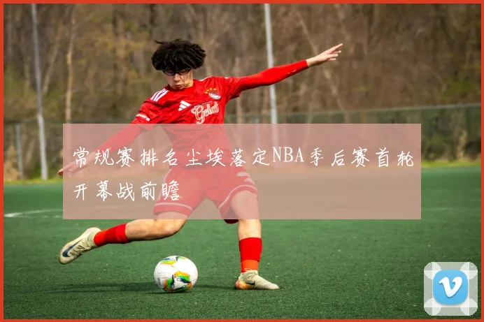 常规赛排名尘埃落定NBA季后赛首轮开幕战前瞻