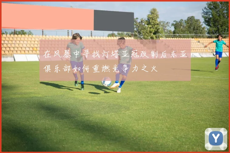 在风暴中寻找灯塔亚冠改制后东亚俱乐部如何重燃竞争力之火